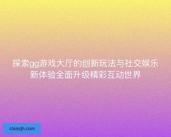 探索gg游戏大厅的创新玩法与社交娱乐新体验全面升级精彩互动世界