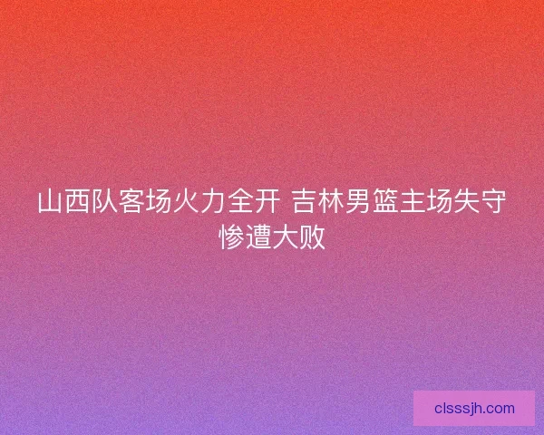 山西队客场火力全开 吉林男篮主场失守惨遭大败