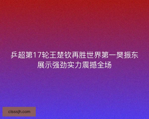 乒超第17轮王楚钦再胜世界第一樊振东展示强劲实力震撼全场