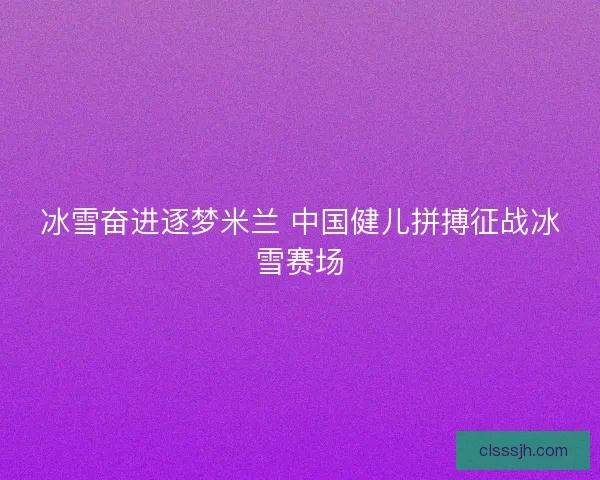 冰雪奋进逐梦米兰 中国健儿拼搏征战冰雪赛场