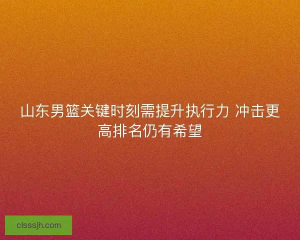 山东男篮关键时刻需提升执行力 冲击更高排名仍有希望