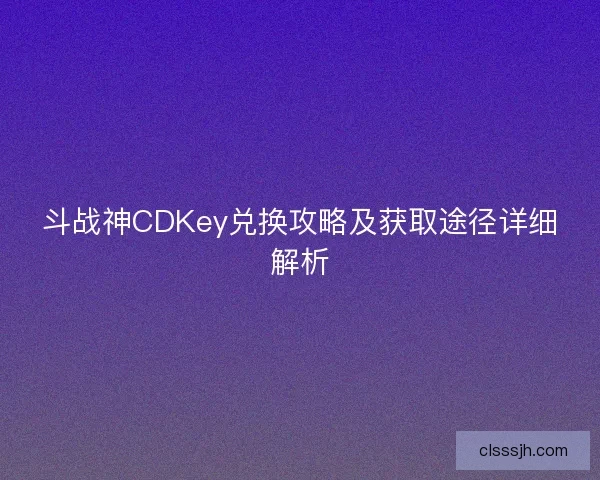 斗战神CDKey兑换攻略及获取途径详细解析