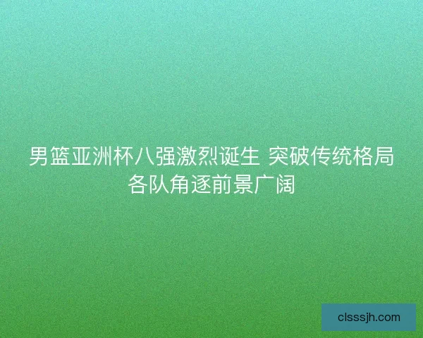 男篮亚洲杯八强激烈诞生 突破传统格局各队角逐前景广阔