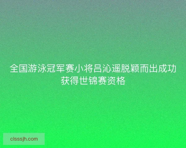 全国游泳冠军赛小将吕沁遥脱颖而出成功获得世锦赛资格