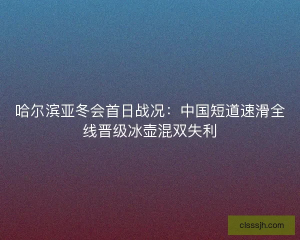 哈尔滨亚冬会首日战况：中国短道速滑全线晋级冰壶混双失利