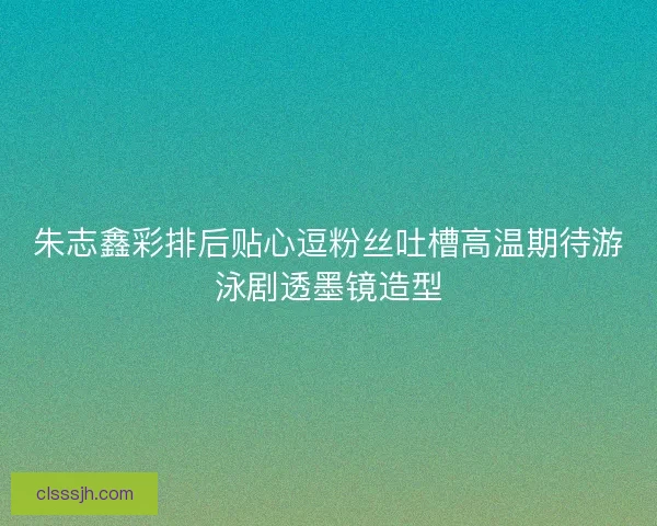 朱志鑫彩排后贴心逗粉丝吐槽高温期待游泳剧透墨镜造型