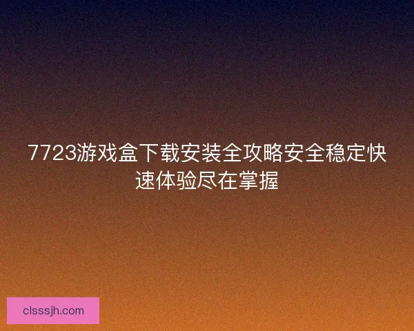 7723游戏盒下载安装全攻略安全稳定快速体验尽在掌握