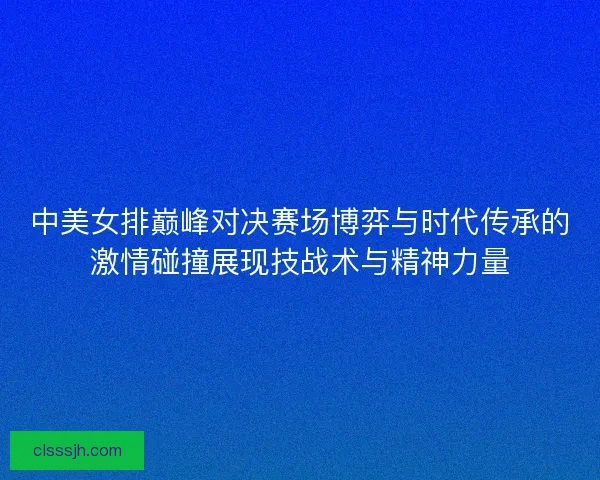中美女排巅峰对决赛场博弈与时代传承的激情碰撞展现技战术与精神力量
