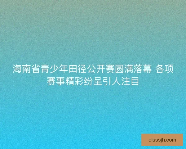 海南省青少年田径公开赛圆满落幕 各项赛事精彩纷呈引人注目