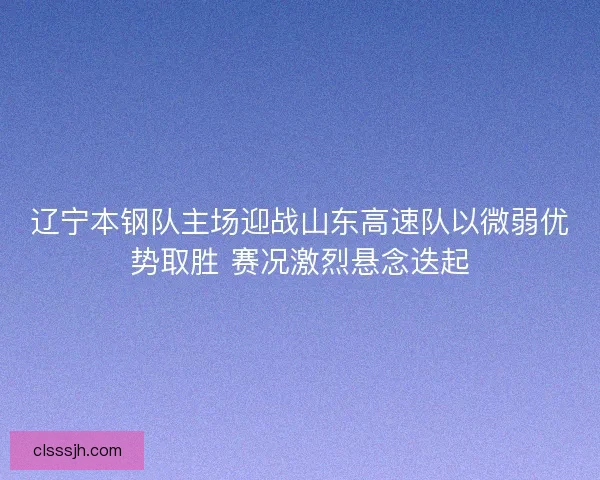 辽宁本钢队主场迎战山东高速队以微弱优势取胜 赛况激烈悬念迭起