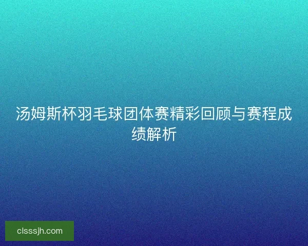 汤姆斯杯羽毛球团体赛精彩回顾与赛程成绩解析