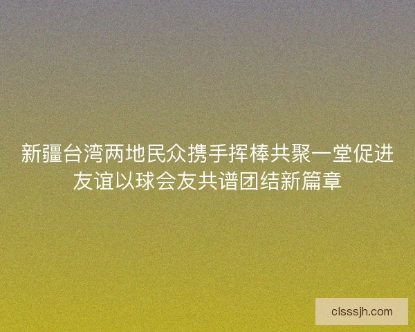 新疆台湾两地民众携手挥棒共聚一堂促进友谊以球会友共谱团结新篇章
