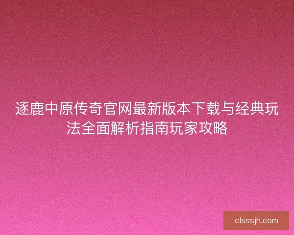 逐鹿中原传奇官网最新版本下载与经典玩法全面解析指南玩家攻略