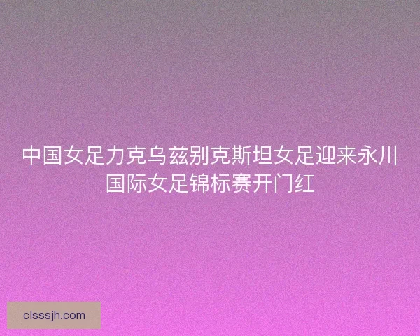 中国女足力克乌兹别克斯坦女足迎来永川国际女足锦标赛开门红