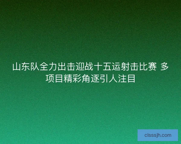 山东队全力出击迎战十五运射击比赛 多项目精彩角逐引人注目