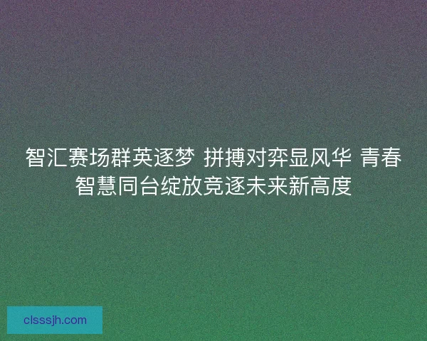 智汇赛场群英逐梦 拼搏对弈显风华 青春智慧同台绽放竞逐未来新高度