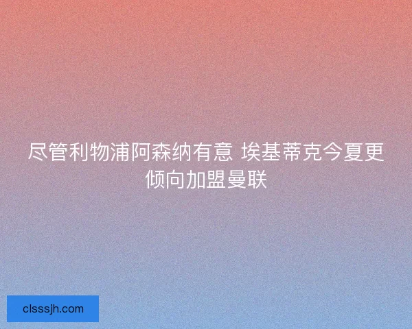 尽管利物浦阿森纳有意 埃基蒂克今夏更倾向加盟曼联