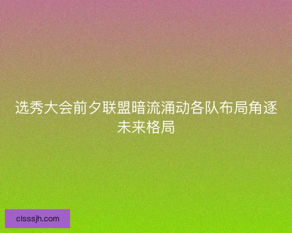 选秀大会前夕联盟暗流涌动各队布局角逐未来格局