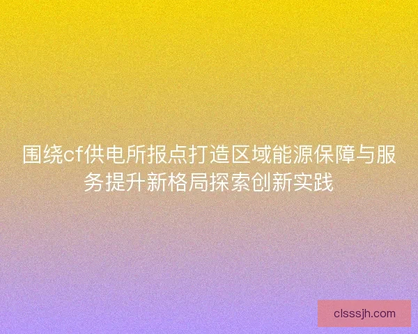 围绕cf供电所报点打造区域能源保障与服务提升新格局探索创新实践 围绕cf供电所报点打造区域能源保障与服务提升新格局探索创新实践