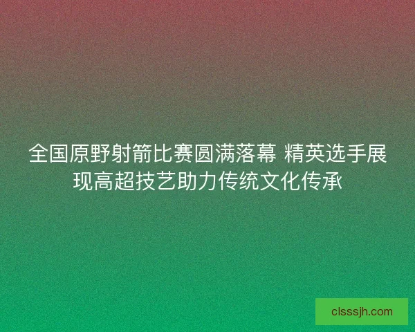 全国原野射箭比赛圆满落幕 精英选手展现高超技艺助力传统文化传承