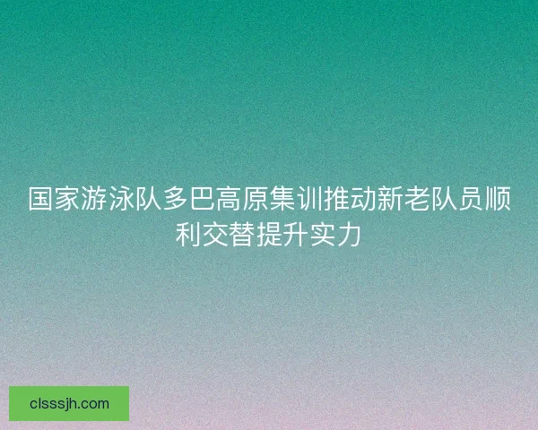 国家游泳队多巴高原集训推动新老队员顺利交替提升实力