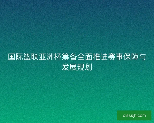 国际篮联亚洲杯筹备全面推进赛事保障与发展规划
