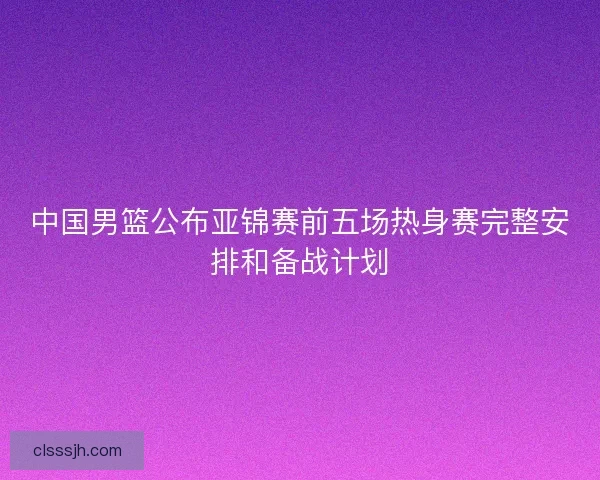 中国男篮公布亚锦赛前五场热身赛完整安排和备战计划