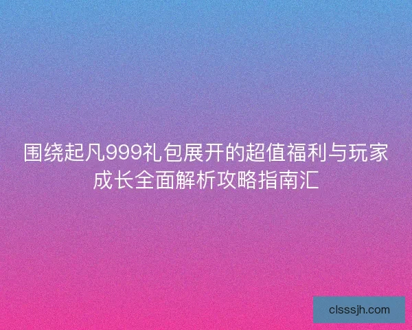 围绕起凡999礼包展开的超值福利与玩家成长全面解析攻略指南汇